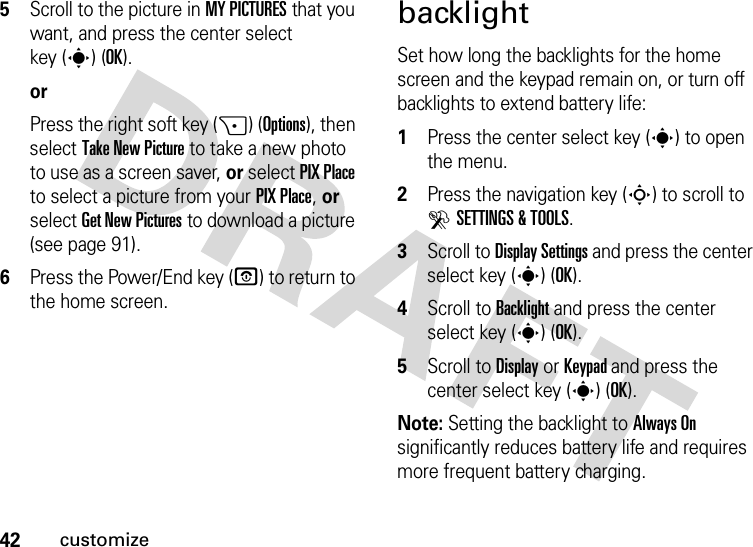 42customize5Scroll to the picture in MY PICTURES that you want, and press the center select key (s) (OK).orPress the right soft key (+) (Options), then select Take New Picture to take a new photo to use as a screen saver, or select PIX Place to select a picture from your PIX Place, or select Get New Pictures to download a picture (see page 91).6Press the Power/End key (O) to return to the home screen.backlightSet how long the backlights for the home screen and the keypad remain on, or turn off backlights to extend battery life:  1Press the center select key (s) to open the menu.2Press the navigation key (S) to scroll to DSETTINGS &amp; TOOLS.3Scroll to Display Settings and press the center select key (s) (OK).4Scroll to Backlight and press the center select key (s) (OK).5Scroll to Display or Keypad and press the center select key (s) (OK).Note: Setting the backlight to Always On significantly reduces battery life and requires more frequent battery charging.