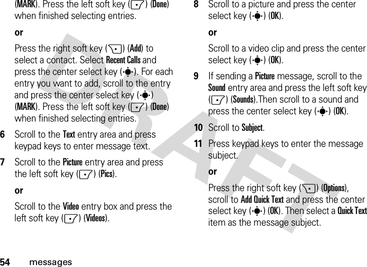 54messages(MARK). Press the left soft key (-) (Done) when finished selecting entries.orPress the right soft key (+) (Add) to select a contact. Select Recent Calls and press the center select key (s). For each entry you want to add, scroll to the entry and press the center select key (s) (MARK). Press the left soft key (-) (Done) when finished selecting entries.6Scroll to the Text entry area and press keypad keys to enter message text.7Scroll to the Picture entry area and press the left soft key (-) (Pics).orScroll to the Video entry box and press the left soft key (-) (Videos).8Scroll to a picture and press the center select key (s) (OK).orScroll to a video clip and press the center select key (s) (OK).9If sending a Picture message, scroll to the Sound entry area and press the left soft key (-) (Sounds).Then scroll to a sound and press the center select key (s) (OK).10Scroll to Subject.11Press keypad keys to enter the message subject.orPress the right soft key (+) (Options), scroll to Add Quick Text and press the center select key (s) (OK). Then select a Quick Text item as the message subject.