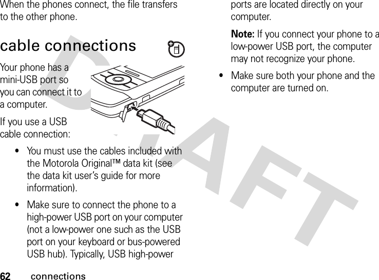 62connectionsWhen the phones connect, the file transfers to the other phone. cable connectionsYour phone has a mini-USB port so you can connect it to a computer.If you use a USB cable connection:•You must use the cables included with the Motorola Original™ data kit (see the data kit user’s guide for more information).•Make sure to connect the phone to a high-power USB port on your computer (not a low-power one such as the USB port on your keyboard or bus-powered USB hub). Typically, USB high-power ports are located directly on your computer.Note: If you connect your phone to a low-power USB port, the computer may not recognize your phone.•Make sure both your phone and the computer are turned on.