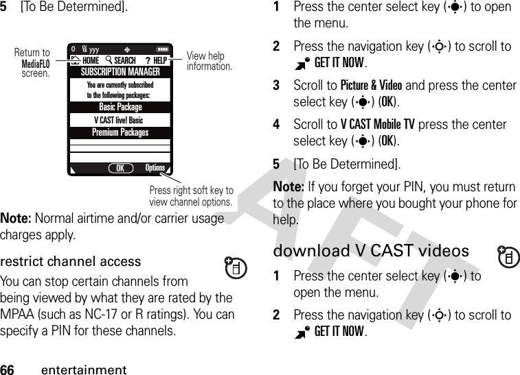 66entertainment5[To Be Determined].Note: Normal airtime and/or carrier usage charges apply.restrict channel accessYou can stop certain channels from being viewed by what they are rated by the MPAA (such as NC-17 or R ratings). You can specify a PIN for these channels.  1Press the center select key (s) to open the menu.2Press the navigation key (S) to scroll to BGETITNOW.3Scroll to Picture &amp; Video and press the center select key (s) (OK).4Scroll to V CAST Mobile TV press the center select key (s) (OK).5[To Be Determined].Note: If you forget your PIN, you must return to the place where you bought your phone for help.download V CAST videos  1Press the center select key (s) to open the menu.2Press the navigation key (S) to scroll to BGETITNOW.SUBSCRIPTION MANAGEROptionsOKHOME SEARCH HELPNP0yyyPress right soft key to view channel options.Return toMediaFLO screen.View helpinformation.1XEVBasic PackagePremium PackagesV CAST live! Basic You are currently subscribed to the following packages: 