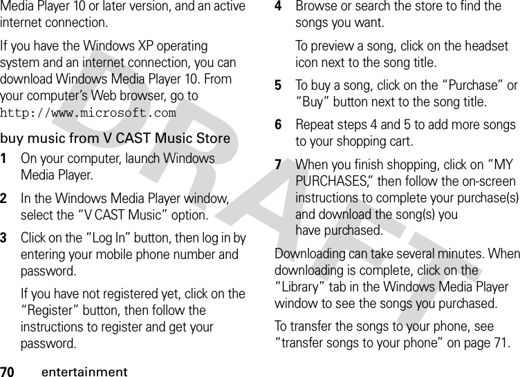 70entertainmentMedia Player 10 or later version, and an active internet connection.If you have the Windows XP operating system and an internet connection, you can download Windows Media Player 10. From your computer’s Web browser, go to http://www.microsoft.combuy music from V CAST Music Store  1On your computer, launch Windows Media Player.2In the Windows Media Player window, select the “V CAST Music” option.3Click on the “Log In” button, then log in by entering your mobile phone number and password.If you have not registered yet, click on the “Register” button, then follow the instructions to register and get your password.4Browse or search the store to find the songs you want.To preview a song, click on the headset icon next to the song title.5To buy a song, click on the “Purchase” or “Buy” button next to the song title.6Repeat steps 4 and 5 to add more songs to your shopping cart.7When you finish shopping, click on “MY PURCHASES,” then follow the on-screen instructions to complete your purchase(s) and download the song(s) you have purchased.Downloading can take several minutes. When downloading is complete, click on the “Library” tab in the Windows Media Player window to see the songs you purchased.To transfer the songs to your phone, see “transfer songs to your phone” on page 71.