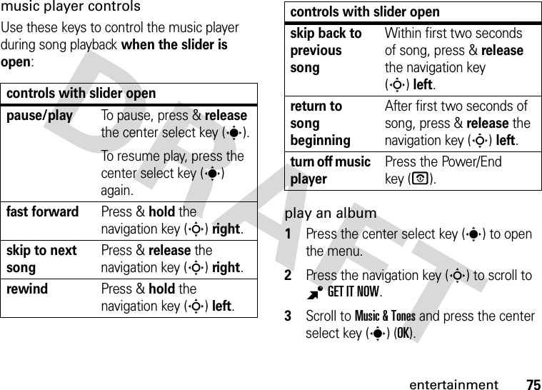 75entertainmentmusic player controlsUse these keys to control the music player during song playback when the slider is open:play an album  1Press the center select key (s) to open the menu.2Press the navigation key (S) to scroll to BGET IT NOW.3Scroll to Music &amp; Tones and press the center select key (s) (OK).controls with slider openpause/playTo pause, press &amp; release the center select key (s).To resume play, press the center select key (s) again.fast forwardPress &amp; holdthe navigation key (S)right.skip to next songPress &amp; releasethe navigation key (S)right.rewindPress &amp; holdthe navigation key (S)left.skip back to previous songWithin first two seconds of song, press &amp; release the navigation key (S)left.return to song beginningAfter first two seconds of song, press &amp; release the navigation key (S)left.turn off music playerPress the Power/End key (O).controls with slider open