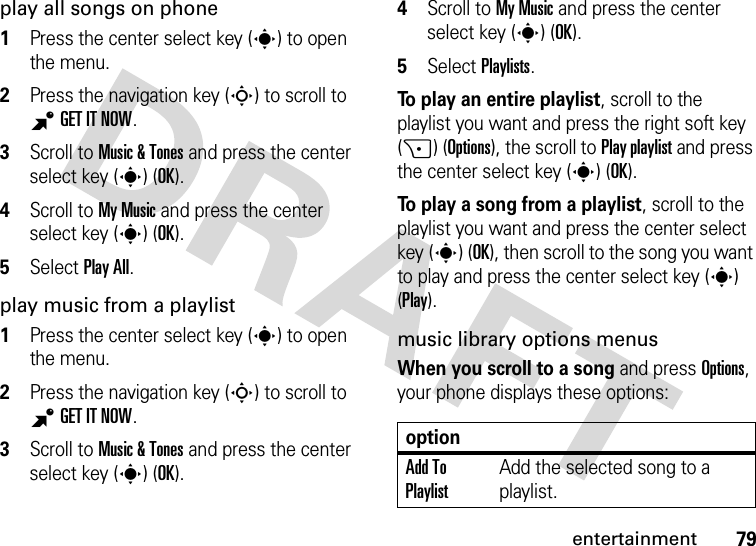 79entertainmentplay all songs on phone  1Press the center select key (s) to open the menu.2Press the navigation key (S) to scroll to BGETITNOW.3Scroll to Music &amp; Tones and press the center select key (s) (OK).4Scroll to My Music and press the center select key (s) (OK).5Select Play All.play music from a playlist  1Press the center select key (s) to open the menu.2Press the navigation key (S) to scroll to BGETITNOW.3Scroll to Music &amp; Tones and press the center select key (s) (OK).4Scroll to My Music and press the center select key (s) (OK).5Select Playlists.To play an entire playlist, scroll to the playlist you want and press the right soft key (+) (Options), the scroll to Play playlist and press the center select key (s) (OK).To play a song from a playlist, scroll to the playlist you want and press the center select key (s) (OK), then scroll to the song you want to play and press the center select key (s) (Play).music library options menusWhen you scroll to a song and press Options, your phone displays these options:optionAdd To PlaylistAdd the selected song to a playlist.