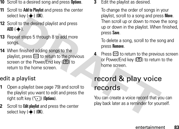 83entertainment10Scroll to a desired song and press Options.11Scroll to Add to Playlist and press the center select key (s) (OK).12Scroll to the desired playlist and press ADD(s). 13Repeat steps 5 through 8 to add more songs.14When finished adding songs to the playlist, press B to return to the previous screen or the Power/End key (P) to return to the home screen.edit a playlist  1Open a playlist (see page 79) and scroll to the playlist you want to edit and press the right soft key (+) (Options).2Scroll to Edit playlist and press the center select key (s) (OK).3Edit the playlist as desired.To change the order of songs in your playlist, scroll to a song and press Move. Then scroll up or down to move the song up or down in the playlist. When finished, press Save.To delete a song, scroll to the song and press Remove.4Press B to return to the previous screen or Power/End key (O) to return to the home screen.record &amp; play voice recordsYou can create a voice record that you can play back later as a reminder for yourself.