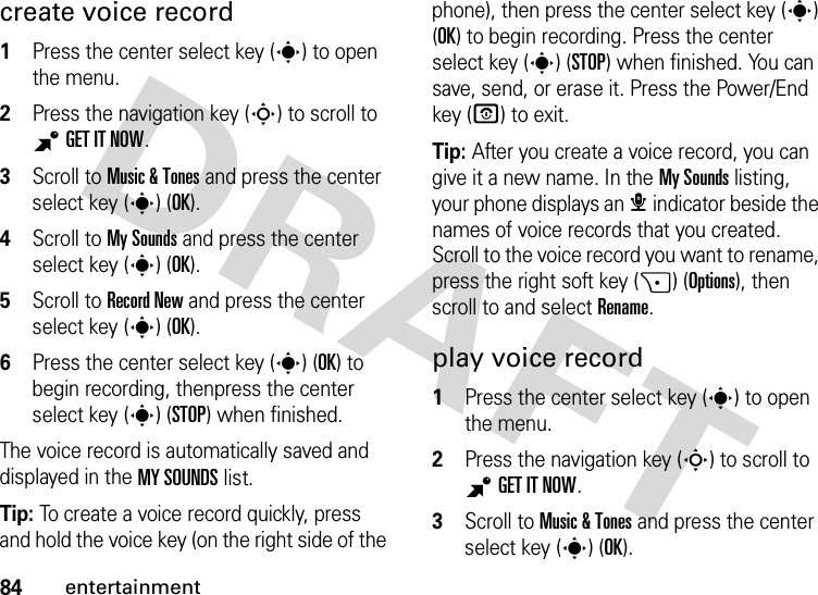 84entertainmentcreate voice record  1Press the center select key (s) to open the menu.2Press the navigation key (S) to scroll to BGETITNOW.3Scroll to Music &amp; Tones and press the center select key (s) (OK).4Scroll to My Sounds and press the center select key (s) (OK).5Scroll to Record New and press the center select key (s) (OK).6Press the center select key (s) (OK) to begin recording, thenpress the center select key (s) (STOP) when finished.The voice record is automatically saved and displayed in the MY SOUNDS list. Tip: To create a voice record quickly, press and hold the voice key (on the right side of the phone), then press the center select key (s) (OK) to begin recording. Press the center select key (s) (STOP) when finished. You can save, send, or erase it. Press the Power/End key (O) to exit.Tip: After you create a voice record, you can give it a new name. In the My Sounds listing, your phone displays an æ indicator beside the names of voice records that you created. Scroll to the voice record you want to rename, press the right soft key (+) (Options), then scroll to and select Rename.play voice record  1Press the center select key (s) to open the menu.2Press the navigation key (S) to scroll to BGETITNOW.3Scroll to Music &amp; Tones and press the center select key (s) (OK).