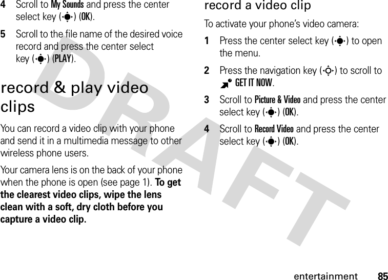 85entertainment4Scroll to My Sounds and press the center select key (s) (OK).5Scroll to the file name of the desired voice record and press the center select key (s) (PLAY).record &amp; play video clipsYou can record a video clip with your phone and send it in a multimedia message to other wireless phone users.Your camera lens is on the back of your phone when the phone is open (see page 1). To  ge t  the clearest video clips, wipe the lens clean with a soft, dry cloth before you capture a video clip.record a video clipTo activate your phone’s video camera:  1Press the center select key (s) to open the menu.2Press the navigation key (S) to scroll to BGET IT NOW.3Scroll to Picture &amp; Video and press the center select key (s) (OK).4Scroll to Record Video and press the center select key (s) (OK).