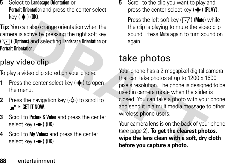 88entertainment5Select to Landscape Orientation or Portrait Orientation and press the center select key (s) (OK).Tip: You can also change orientation when the camera is active by pressing the right soft key (+) (Options) and selecting Landscape Orientation or Portrait Orientation.play video clipTo play a video clip stored on your phone:  1Press the center select key (s) to open the menu.2Press the navigation key (S) to scroll to B&amp;GET IT NOW.3Scroll to Picture &amp; Video and press the center select key (s) (OK).4Scroll to My Videos and press the center select key (s) (OK).5Scroll to the clip you want to play and press the center select key (s) (PLAY).Press the left soft key (-) (Mute) while the clip is playing to mute the video clip sound. Press Mute again to turn sound on again.take photosYour phone has a 2 megapixel digital camera that can take photos at up to 1200 x 1600 pixels resolution. The phone is designed to be used in camera mode when the slider is closed. You can take a photo with your phone and send it in a multimedia message to other wireless phone users.Your camera lens is on the back of your phone (see page 2). To get the clearest photos, wipe the lens clean with a soft, dry cloth before you capture a photo.