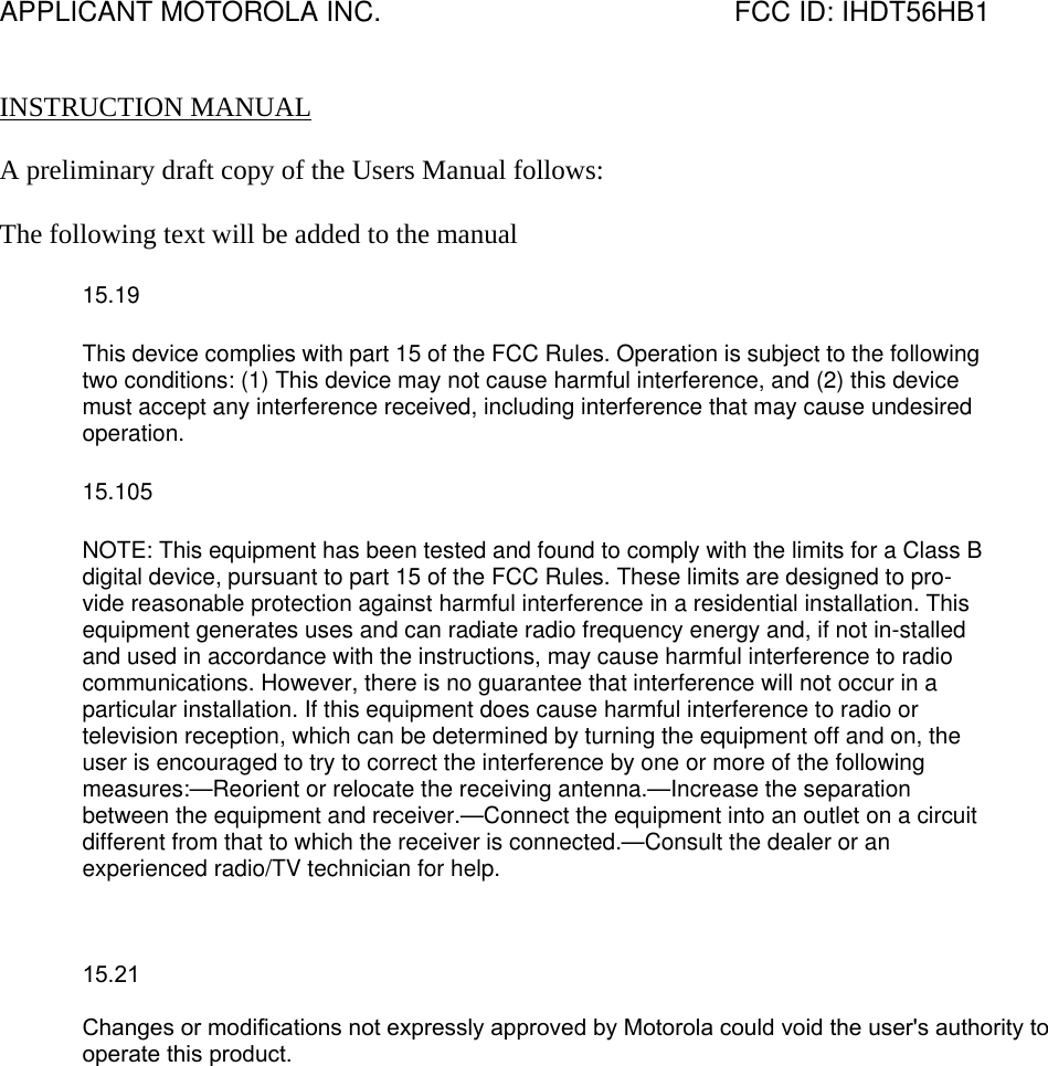 APPLICANT MOTOROLA INC.                                              FCC ID: IHDT56HB1   INSTRUCTION MANUAL  A preliminary draft copy of the Users Manual follows:  The following text will be added to the manual 15.19 This device complies with part 15 of the FCC Rules. Operation is subject to the following two conditions: (1) This device may not cause harmful interference, and (2) this device must accept any interference received, including interference that may cause undesired operation. 15.105 NOTE: This equipment has been tested and found to comply with the limits for a Class B digital device, pursuant to part 15 of the FCC Rules. These limits are designed to pro-vide reasonable protection against harmful interference in a residential installation. This equipment generates uses and can radiate radio frequency energy and, if not in-stalled and used in accordance with the instructions, may cause harmful interference to radio communications. However, there is no guarantee that interference will not occur in a particular installation. If this equipment does cause harmful interference to radio or television reception, which can be determined by turning the equipment off and on, the user is encouraged to try to correct the interference by one or more of the following measures:—Reorient or relocate the receiving antenna.—Increase the separation between the equipment and receiver.—Connect the equipment into an outlet on a circuit different from that to which the receiver is connected.—Consult the dealer or an experienced radio/TV technician for help.    15.21 Changes or modifications not expressly approved by Motorola could void the user&apos;s authority to operate this product.  