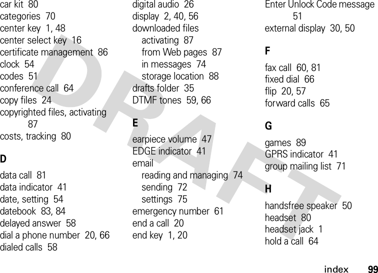 index99car kit  80categories  70center key  1, 48center select key  16certificate management  86clock  54codes  51conference call  64copy files  24copyrighted files, activating  87costs, tracking  80Ddata call  81data indicator  41date, setting  54datebook  83, 84delayed answer  58dial a phone number  20, 66dialed calls  58digital audio  26display  2, 40, 56downloaded filesactivating  87from Web pages  87in messages  74storage location  88drafts folder  35DTMF tones  59, 66Eearpiece volume  47EDGE indicator  41emailreading and managing  74sending  72settings  75emergency number  61end a call  20end key  1, 20Enter Unlock Code message  51external display  30, 50Ffax call  60, 81fixed dial  66flip  20, 57forward calls  65Ggames  89GPRS indicator  41group mailing list  71Hhandsfree speaker  50headset  80headset jack  1hold a call  64