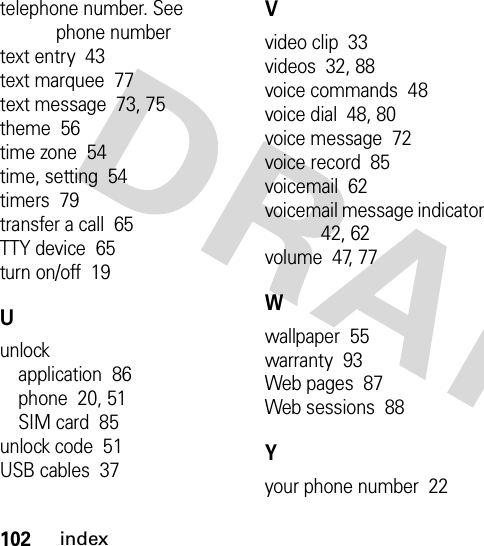 102indextelephone number. See phone numbertext entry  43text marquee  77text message  73, 75theme  56time zone  54time, setting  54timers  79transfer a call  65TTY device  65turn on/off  19Uunlockapplication  86phone  20, 51SIM card  85unlock code  51USB cables  37Vvideo clip  33videos  32, 88voice commands  48voice dial  48, 80voice message  72voice record  85voicemail  62voicemail message indicator  42, 62volume  47, 77Wwallpaper  55warranty  93Web pages  87Web sessions  88Yyour phone number  22