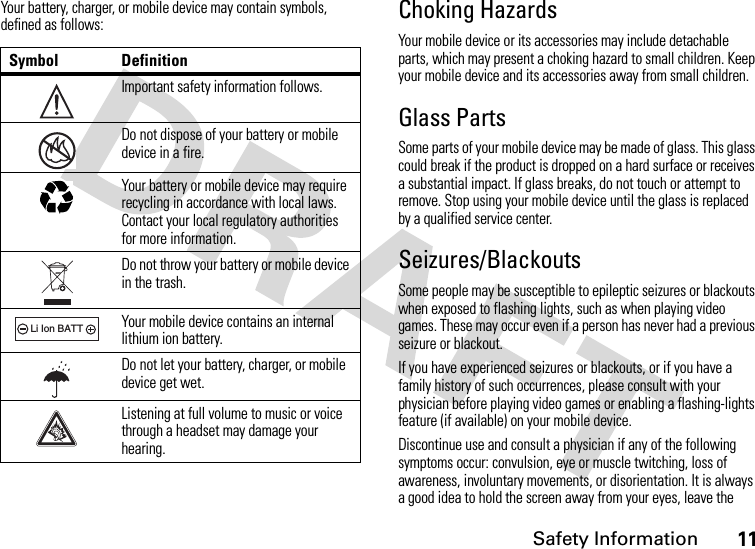 Safety Information11Your battery, charger, or mobile device may contain symbols, defined as follows:Choking HazardsYour mobile device or its accessories may include detachable parts, which may present a choking hazard to small children. Keep your mobile device and its accessories away from small children.Glass PartsSome parts of your mobile device may be made of glass. This glass could break if the product is dropped on a hard surface or receives a substantial impact. If glass breaks, do not touch or attempt to remove. Stop using your mobile device until the glass is replaced by a qualified service center.Seizures/BlackoutsSome people may be susceptible to epileptic seizures or blackouts when exposed to flashing lights, such as when playing video games. These may occur even if a person has never had a previous seizure or blackout.If you have experienced seizures or blackouts, or if you have a family history of such occurrences, please consult with your physician before playing video games or enabling a flashing-lights feature (if available) on your mobile device.Discontinue use and consult a physician if any of the following symptoms occur: convulsion, eye or muscle twitching, loss of awareness, involuntary movements, or disorientation. It is always a good idea to hold the screen away from your eyes, leave the Symbol DefinitionImportant safety information follows.Do not dispose of your battery or mobile device in a fire.Your battery or mobile device may require recycling in accordance with local laws. Contact your local regulatory authorities for more information.Do not throw your battery or mobile device in the trash.Your mobile device contains an internal lithium ion battery.Do not let your battery, charger, or mobile device get wet.Listening at full volume to music or voice through a headset may damage your hearing.032374o032376o032375o032378oLi Ion BATT