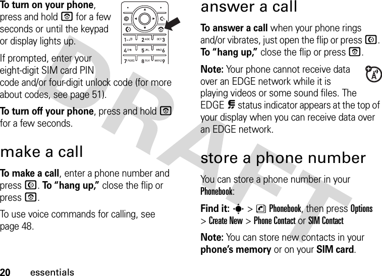 20essentialsTo turn on your phone, press and hold O for a few seconds or until the keypad or display lights up.If prompted, enter your eight-digit SIM card PIN code and/or four-digit unlock code (for more about codes, see page 51).To turn off your phone, press and hold O for a few seconds.make a callTo make a call, enter a phone number and press N. To “hang up,” close the flip or press O.To use voice commands for calling, see page 48.answer a callTo answer a call when your phone rings and/or vibrates, just open the flip or press N. To “hang up,” close the flip or press O.Note: Your phone cannot receive data over an EDGE network while it is playing videos or some sound files. The EDGE, status indicator appears at the top of your display when you can receive data over an EDGE network. store a phone numberYou can store a phone number in your Phonebook: Find it: s &gt;nPhonebook, then press Options &gt;Create New &gt;Phone Contact or SIM ContactNote: You can store new contacts in your phone’s memory or on your SIM card. 