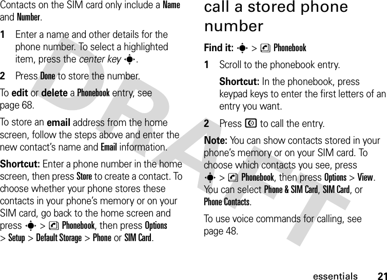 21essentialsContacts on the SIM card only include a Name and Number. 1Enter a name and other details for the phone number. To select a highlighted item, press the center keys.2Press Done to store the number.To edit or delete a Phonebook entry, see page 68.To st o re a n email address from the home screen, follow the steps above and enter the new contact’s name and Email information.Shortcut: Enter a phone number in the home screen, then press Store to create a contact. To choose whether your phone stores these contacts in your phone’s memory or on your SIM card, go back to the home screen and press s &gt;nPhonebook, then press Options &gt;Setup &gt;Default Storage &gt;PhoneorSIM Card.call a stored phone numberFind it: s &gt;nPhonebook  1Scroll to the phonebook entry.Shortcut: In the phonebook, press keypad keys to enter the first letters of an entry you want.2Press N to call the entry.Note: You can show contacts stored in your phone’s memory or on your SIM card. To choose which contacts you see, press s&gt;nPhonebook, then press Options&gt;View. You can select Phone &amp;SIM Card, SIM Card, or Phone Contacts.To use voice commands for calling, see page 48.