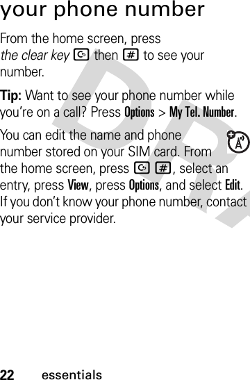 22essentialsyour phone numberFrom the home screen, press the clear keyDthen# to see your number.Tip: Want to see your phone number while you’re on a call? Press Options&gt;My Tel. Number.You can edit the name and phone number stored on your SIM card. From the home screen, press D#, select an entry, press View, press Options, and select Edit. If you don’t know your phone number, contact your service provider.