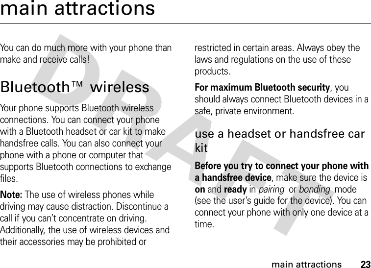 23main attractionsmain attractionsYou can do much more with your phone than make and receive calls!Bluetooth™ wirelessYour phone supports Bluetooth wireless connections. You can connect your phone with a Bluetooth headset or car kit to make handsfree calls. You can also connect your phone with a phone or computer that supports Bluetooth connections to exchange files.Note: The use of wireless phones while driving may cause distraction. Discontinue a call if you can’t concentrate on driving. Additionally, the use of wireless devices and their accessories may be prohibited or restricted in certain areas. Always obey the laws and regulations on the use of these products. For maximum Bluetooth security, you should always connect Bluetooth devices in a safe, private environment. use a headset or handsfree car kitBefore you try to connect your phone with a handsfree device, make sure the device is on and ready in pairing  or bonding  mode (see the user’s guide for the device). You can connect your phone with only one device at a time.