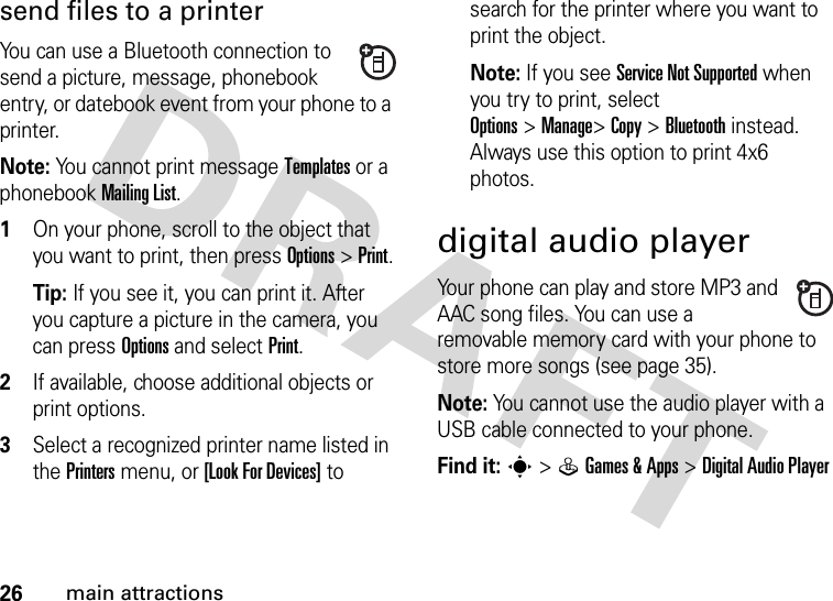 26main attractionssend files to a printerYou can use a Bluetooth connection to send a picture, message, phonebook entry, or datebook event from your phone to a printer.Note: You cannot print message Templates or a phonebook MailingList.  1On your phone, scroll to the object that you want to print, then press Options&gt;Print.Tip: If you see it, you can print it. After you capture a picture in the camera, you can press Options and select Print.2If available, choose additional objects or print options.3Select a recognized printer name listed in the Printers menu, or [Look For Devices] to search for the printer where you want to print the object.Note: If you see Service Not Supported when you try to print, select Options&gt;Manage&gt;Copy &gt;Bluetooth instead. Always use this option to print 4x6 photos. digital audio playerYour phone can play and store MP3 and AAC song files. You can use a removable memory card with your phone to store more songs (see page 35).Note: You cannot use the audio player with a USB cable connected to your phone.Find it: s&gt;QGames &amp;Apps &gt;Digital Audio Player