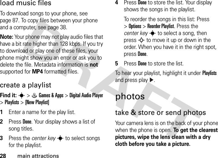 28main attractionsload music filesTo download songs to your phone, see page 87. To copy files between your phone and a computer, see page 38.Note: Your phone may not play audio files that have a bit rate higher than 128 kbps. If you try to download or play one of these files, your phone might show you an error or ask you to delete the file. Metadata information is not supported for MP4 formatted files.create a playlistFind it: s&gt;QGames &amp;Apps &gt;Digital Audio Player &gt;Playlists &gt;[New Playlist]  1Enter a name for the play list.2Press Done. Your display shows a list of song titles.3Press the center keys to select songs for the playlist.4Press Done to store the list. Your display shows the songs in the playlist.To reorder the songs in this list: Press &gt;Options &gt;Reorder Playlist. Press the center keys to select a song, then press S to move it up or down in the order. When you have it in the right spot, pressDone.5Press Done to store the list.To hear your playlist, highlight it under Playlists and press play .photostake &amp; store or send photosYour camera lens is on the back of your phone when the phone is open. To get the clearest pictures, wipe the lens clean with a dry cloth before you take a picture.