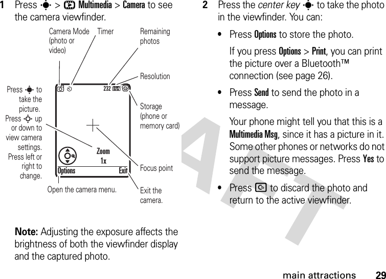 29main attractions  1Press s &gt;hMultimedia &gt;Camera to see the camera viewfinder.Note: Adjusting the exposure affects the brightness of both the viewfinder display and the captured photo.2Press the center keys to take the photo in the viewfinder. You can:•Press Options to store the photo.If you press Options &gt;Print, you can print the picture over a Bluetooth™ connection (see page 26).•Press Send to send the photo in a message.Your phone might tell you that this is a MultimediaMsg, since it has a picture in it. Some other phones or networks do not support picture messages. Press Yes to send the message.•Press D to discard the photo and return to the active viewfinder.232Press s to take the picture. Press S up or down to view camera settings. Press left or right to change.Exit the camera.Focus pointExitOptionsZoom1xOpen the camera menu.Camera Mode (photo or video)ResolutionRemaining photosStorage (phone or memory card)Timer