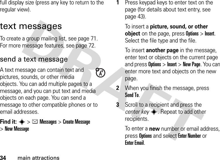 34main attractionsfull display size (press any key to return to the regular view).text messagesTo create a group mailing list, see page 71. For more message features, see page 72.send a text messageA text message can contain text and pictures, sounds, or other media objects. You can add multiple pages to a message, and you can put text and media objects on each page. You can send a message to other compatible phones or to email addresses.Find it: s &gt;eMessages &gt;Create Message &gt;New Message  1Press keypad keys to enter text on the page (for details about text entry, see page 43).To  i nser t  a  picture, sound, or other object on the page, press Options&gt;Insert. Select the file type and the file.To  i nser t  another page in the message, enter text or objects on the current page and press Options&gt;Insert&gt;New Page. You can enter more text and objects on the new page.2When you finish the message, press Send To.3Scroll to a recipient and press the center keys. Repeat to add other recipients.To  e nter  a  new number or email address, press Options and select Enter Number or Enter Email.