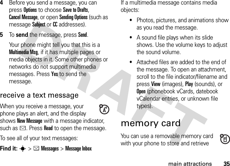 35main attractions4Before you send a message, you can press Options to choose Save to Drafts, Cancel Message, or open SendingOptions (such as message Subject or CC addresses).5To send the message, press Send.Your phone might tell you that this is a MultimediaMsg, if it has multiple pages or media objects in it. Some other phones or networks do not support multimedia messages. Press Yes to send the message.receive a text messageWhen you receive a message, your phone plays an alert, and the display shows New Message with a message indicator, such as É. Press Read to open the message.To see all of your text messages:Find it: s&gt;eMessages &gt;Message InboxIf a multimedia message contains media objects:•Photos, pictures, and animations show as you read the message.•A sound file plays when its slide shows. Use the volume keys to adjust the sound volume.•Attached files are added to the end of the message. To open an attachment, scroll to the file indicator/filename and pressView(images), Play(sounds), or Open(phonebook vCards, datebook vCalendar entries, or unknown file types).memory cardYou can use a removable memory card with your phone to store and retrieve 