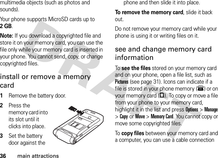 36main attractionsmultimedia objects (such as photos and sounds).Your phone supports MicroSD cards up to 2GB.Note: If you download a copyrighted file and store it on your memory card, you can use the file only while your memory card is inserted in your phone. You cannot send, copy, or change copyrighted files. install or remove a memory card  1Remove the battery door.2Press the memory card into its slot until it clicks into place.3Set the battery door against the phone and then slide it into place.To remove the memory card, slide it back out.Do not remove your memory card while your phone is using it or writing files on it. see and change memory card informationTo  see the files stored on your memory card and on your phone, open a file list, such as Pictures (see page 31). Icons can indicate if a file is stored in your phone memory (®) or on your memory card (©). To copy or move a file from your phone to your memory card, highlight it in the list and press Options&gt;Manage &gt;CopyorMove &gt;Memory Card. You cannot copy or move some copyrighted files.To  copy files between your memory card and a computer, you can use a cable connection 