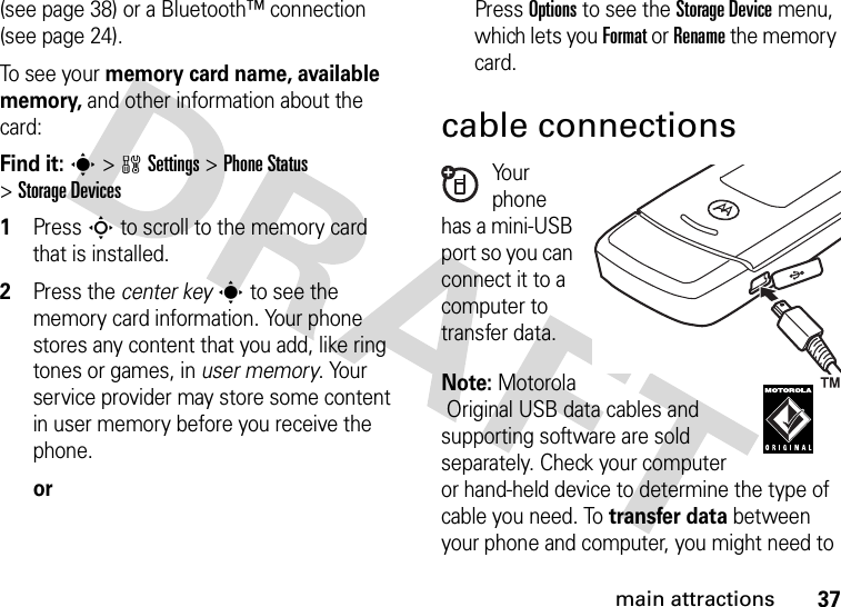 37main attractions(see page 38) or a Bluetooth™ connection (see page 24).To se e  yo u r memory card name, available memory, and other information about the card:Find it: s &gt;wSettings &gt;Phone Status &gt;Storage Devices  1Press S to scroll to the memory card that is installed.2Press the center keys to see the memory card information. Your phone stores any content that you add, like ring tones or games, in user memory. Your service provider may store some content in user memory before you receive the phone.orPress Options to see the Storage Device menu, which lets you Format or Rename the memory card.cable connectionsYo u r  phone has a mini-USB port so you can connect it to a computer to transfer data.Note: MotorolaOriginal USB data cables and supporting software are sold separately. Check your computer or hand-held device to determine the type of cable you need. To transfer data between your phone and computer, you might need to 