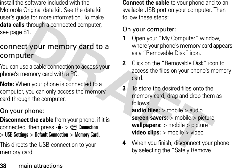 38main attractionsinstall the software included with the Motorola Original data kit. See the data kit user’s guide for more information. To make data calls through a connected computer, see page 81.connect your memory card to a computerYou can use a cable connection to access your phone’s memory card with a PC. Note: When your phone is connected to a computer, you can only access the memory card through the computer.On your phone:Disconnect the cable from your phone, if it is connected, then press s&gt;LConnection &gt;USB Settings &gt;Default Connection &gt;Memory Card.This directs the USB connection to your memory card.Connect the cable to your phone and to an available USB port on your computer. Then follow these steps:On your computer:  1Open your “My Computer” window, where your phone’s memory card appears as a “Removable Disk” icon.2Click on the “Removable Disk” icon to access the files on your phone’s memory card.3To store the desired files onto the memory card, drag and drop them as follows: audio files:&gt; mobile &gt; audio  screen savers:&gt; mobile &gt; picture wallpapers:&gt; mobile &gt; picture video clips:&gt; mobile &gt; video4When you finish, disconnect your phone by selecting the “Safely Remove 