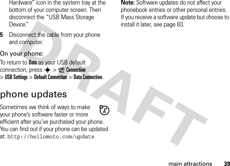 39main attractionsHardware” icon in the system tray at the bottom of your computer screen. Then disconnect the “USB Mass Storage Device.”5Disconnect the cable from your phone and computer.On your phone:To return to Data as your USB default connection, press s&gt;LConnection &gt;USB Settings &gt;Default Connection &gt;DataConnection.phone updatesSometimes we think of ways to make your phone’s software faster or more efficient after you’ve purchased your phone. You can find out if your phone can be updated at: http://hellomoto.com/updateNote: Software updates do not affect your phonebook entries or other personal entries. If you receive a software update but choose to install it later, see page 83.