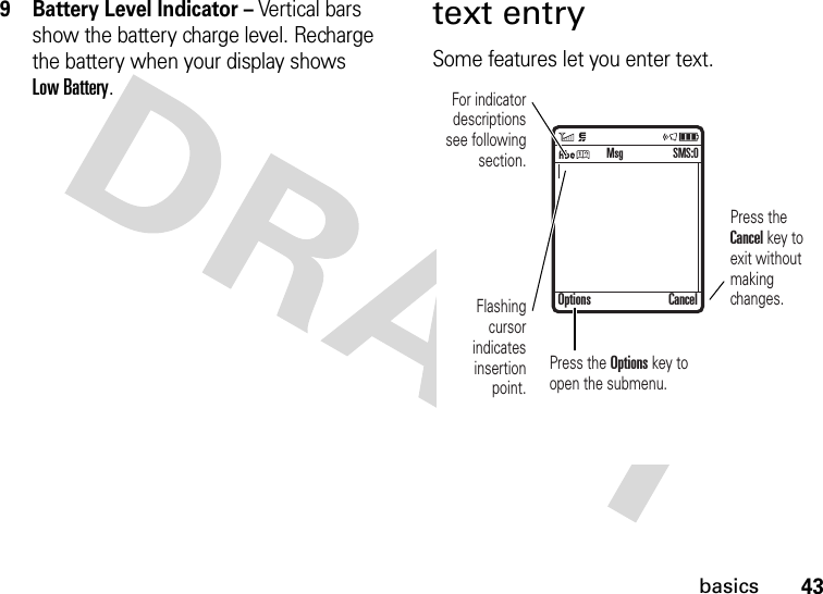 43basics9 Battery Level Indicator – Vertical bars show the battery charge level. Recharge the battery when your display shows Low Battery.text entrySome features let you enter text. For indicator descriptions see following section.Flashing cursor indicates insertion point.Press the Cancel key to exit without making changes.Press the Options key to open the submenu.Options CancelSMS:0Msg