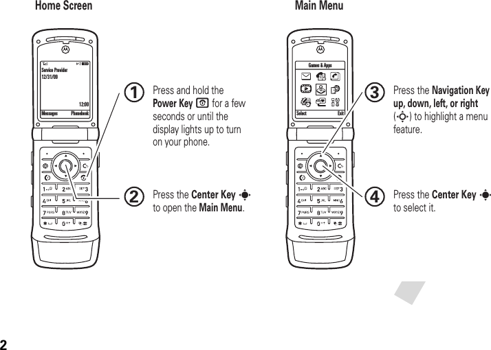 2Home Screen Main MenuPress the Navigation Key up, down, left, or right (S) to highlight a menu feature.3Press the Center Key s to select it.4 Press and hold the Power Key O for a few seconds or until the display lights up to turn on your phone.1Press the Center Key s to open the Main Menu.2Messages Phonebook Select ExitGames &amp; AppsService Provider12/31/0912:00