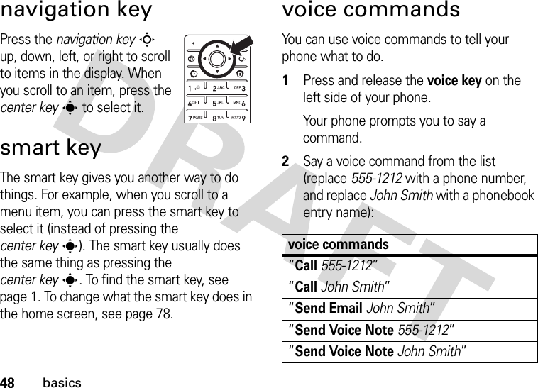 48basicsnavigation keyPress the navigation keyS up, down, left, or right to scroll to items in the display. When you scroll to an item, press the center keys to select it.smart keyThe smart key gives you another way to do things. For example, when you scroll to a menu item, you can press the smart key to select it (instead of pressing the center keys). The smart key usually does the same thing as pressing the center keys. To find the smart key, see page 1. To change what the smart key does in the home screen, see page 78.voice commandsYou can use voice commands to tell your phone what to do.  1Press and release the voice key on the left side of your phone.Your phone prompts you to say a command.2Say a voice command from the list (replace 555-1212 with a phone number, and replace John Smith with a phonebook entry name):voice commands“Call555-1212”“CallJohn Smith”“Send EmailJohn Smith”“Send Voice Note555-1212”“Send Voice NoteJohn Smith”