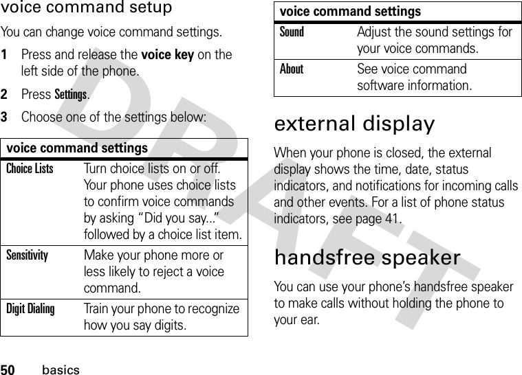 50basicsvoice command setupYou can change voice command settings.  1Press and release the voice key on the left side of the phone.2Press Settings.3Choose one of the settings below:external displayWhen your phone is closed, the external display shows the time, date, status indicators, and notifications for incoming calls and other events. For a list of phone status indicators, see page 41.handsfree speakerYou can use your phone’s handsfree speaker to make calls without holding the phone to your ear.voice command settingsChoice ListsTurn choice lists on or off. Your phone uses choice lists to confirm voice commands by asking “Did you say...” followed by a choice list item.SensitivityMake your phone more or less likely to reject a voice command.Digit DialingTrain your phone to recognize how you say digits.SoundAdjust the sound settings for your voice commands.AboutSee voice command software information.voice command settings