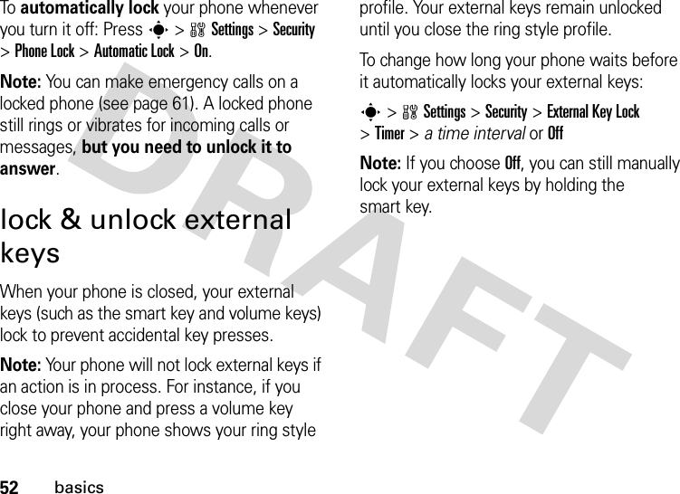 52basicsTo  automatically lock your phone whenever you turn it off: Presss&gt;wSettings &gt;Security &gt;Phone Lock &gt;Automatic Lock &gt;On.Note: You can make emergency calls on a locked phone (see page 61). A locked phone still rings or vibrates for incoming calls or messages, but you need to unlock it to answer.lock &amp; unlock external keysWhen your phone is closed, your external keys (such as the smart key and volume keys) lock to prevent accidental key presses.Note: Your phone will not lock external keys if an action is in process. For instance, if you close your phone and press a volume key right away, your phone shows your ring style profile. Your external keys remain unlocked until you close the ring style profile.To change how long your phone waits before it automatically locks your external keys:s&gt;wSettings &gt;Security &gt;ExternalKeyLock &gt;Timer &gt; a time interval or OffNote: If you choose Off, you can still manually lock your external keys by holding the smart key.