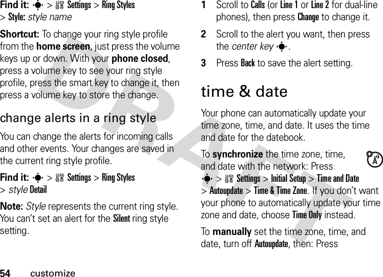 54customizeFind it: s&gt;wSettings &gt;RingStyles &gt;Style:style nameShortcut: To change your ring style profile from the home screen, just press the volume keys up or down. With your phone closed, press a volume key to see your ring style profile, press the smart key to change it, then press a volume key to store the change.change alerts in a ring styleYou can change the alerts for incoming calls and other events. Your changes are saved in the current ring style profile.Find it: s&gt;wSettings &gt;RingStyles &gt;styleDetailNote: Style represents the current ring style. You can’t set an alert for the Silent ring style setting.  1Scroll to Calls (or Line 1 or Line 2 for dual-line phones), then press Change to change it.2Scroll to the alert you want, then press the center keys.3Press Back to save the alert setting.time &amp; dateYour phone can automatically update your time zone, time, and date. It uses the time and date for the datebook.To  synchronize the time zone, time, and date with the network: Press s&gt;wSettings &gt;InitialSetup &gt;Time and Date &gt;Autoupdate &gt;Time &amp;Time Zone. If you don’t want your phone to automatically update your time zone and date, choose Time Only instead.To  manually set the time zone, time, and date, turn off Autoupdate, then: Press 