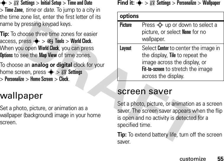 55customizes&gt;wSettings &gt;Initial Setup &gt;Time and Date &gt;Time Zone,time or date. To jump to a city in the time zone list, enter the first letter of its name by pressing keypad keys.Tip: To choose three time zones for easier access, press s&gt;ÉTools &gt;World Clock. When you open World Clock, you can press Options to see the MapView of time zones.To choose an analog or digital clock for your home screen, press s&gt;wSettings &gt;Personalize &gt;Home Screen &gt;Clock.wallpaperSet a photo, picture, or animation as a wallpaper (background) image in your home screen.Find it: s&gt;wSettings &gt;Personalize &gt;Wallpaperscreen saverSet a photo, picture, or animation as a screen saver. The screen saver appears when the flip is open and no activity is detected for a specified time.Tip: To extend battery life, turn off the screen saver.optionsPicturePress S up or down to select a picture, or select None for no wallpaper.LayoutSelect Center to center the image in the display, Tile to repeat the image across the display, or Fit-to-screen to stretch the image across the display.