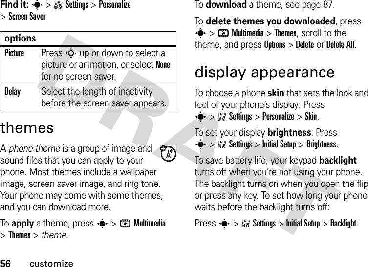 56customizeFind it: s&gt;wSettings &gt;Personalize &gt;Screen SaverthemesA phone theme is a group of image and sound files that you can apply to your phone. Most themes include a wallpaper image, screen saver image, and ring tone. Your phone may come with some themes, and you can download more.To  apply a theme, press s&gt;hMultimedia &gt;Themes &gt; theme.To  download a theme, see page 87.To  delete themes you downloaded, press s&gt;hMultimedia &gt;Themes, scroll to the theme, and pressOptions&gt;DeleteorDelete All.display appearanceTo choose a phone skin that sets the look and feel of your phone’s display: Press s&gt;wSettings &gt;Personalize &gt;Skin.To set your display brightness: Press s&gt;wSettings &gt;InitialSetup &gt;Brightness.To save battery life, your keypad backlight turns off when you’re not using your phone. The backlight turns on when you open the flip or press any key. To set how long your phone waits before the backlight turns off:Press s&gt;wSettings &gt;InitialSetup &gt;Backlight.optionsPicturePress S up or down to select a picture or animation, or select None for no screen saver.DelaySelect the length of inactivity before the screen saver appears.