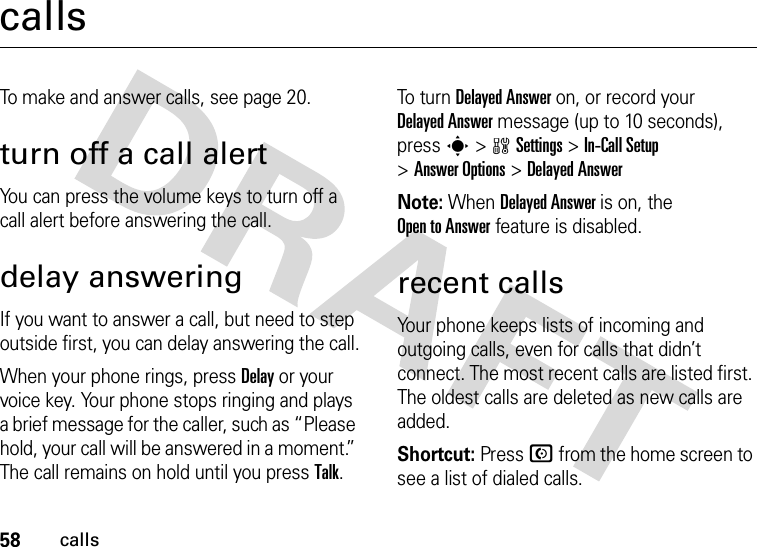 58callscallsTo make and answer calls, see page 20.turn off a call alertYou can press the volume keys to turn off a call alert before answering the call.delay answeringIf you want to answer a call, but need to step outside first, you can delay answering the call.When your phone rings, press Delay or your voice key. Your phone stops ringing and plays a brief message for the caller, such as “Please hold, your call will be answered in a moment.” The call remains on hold until you press Talk.To  tu r n Delayed Answer on, or record your Delayed Answer message (up to 10 seconds), press s &gt;wSettings &gt;In-Call Setup &gt;Answer Options &gt;Delayed AnswerNote: When Delayed Answer is on, the Open to Answer feature is disabled.recent callsYour phone keeps lists of incoming and outgoing calls, even for calls that didn’t connect. The most recent calls are listed first. The oldest calls are deleted as new calls are added.Shortcut: Press N from the home screen to see a list of dialed calls.