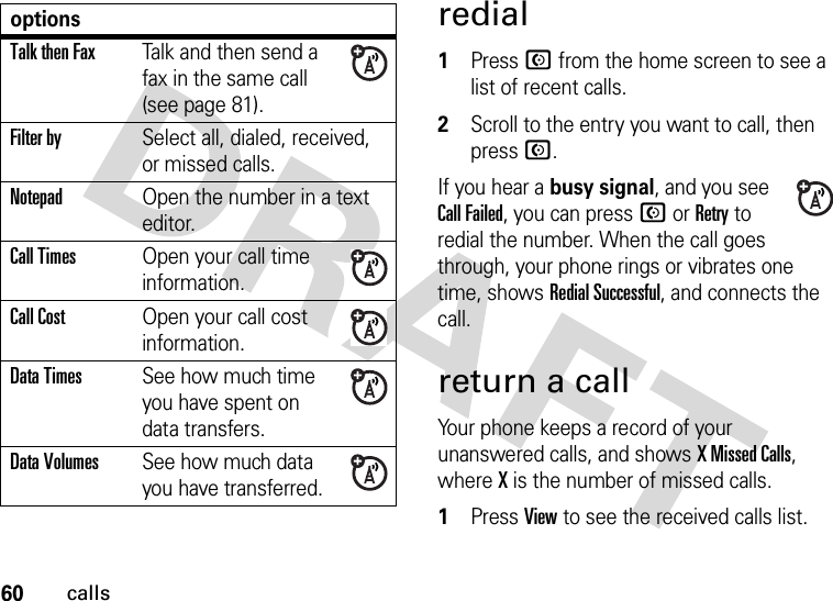 60callsredial  1Press N from the home screen to see a list of recent calls.2Scroll to the entry you want to call, then press N.If you hear a busy signal, and you see Call Failed, you can press N or Retry to redial the number. When the call goes through, your phone rings or vibrates one time, shows RedialSuccessful, and connects the call.return a callYour phone keeps a record of your unanswered calls, and shows X Missed Calls, where X is the number of missed calls.  1Press View to see the received calls list.Talk then FaxTalk and then send a fax in the same call (see page 81). Filter bySelect all, dialed, received, or missed calls.NotepadOpen the number in a text editor.Call TimesOpen your call time information.Call CostOpen your call cost information.Data TimesSee how much time you have spent on data transfers.Data VolumesSee how much data you have transferred.options