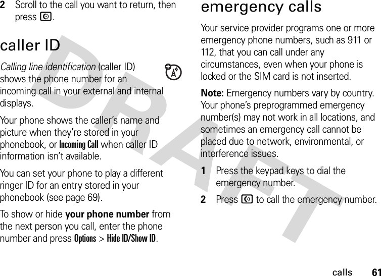 61calls2Scroll to the call you want to return, then press N.caller IDCalling line identification (caller ID) shows the phone number for an incoming call in your external and internal displays.Your phone shows the caller’s name and picture when they’re stored in your phonebook, or IncomingCall when caller ID information isn’t available.You can set your phone to play a different ringer ID for an entry stored in your phonebook (see page 69).To show or hide your phone number from the next person you call, enter the phone number and press Options&gt;Hide ID/Show ID.emergency callsYour service provider programs one or more emergency phone numbers, such as 911 or 112, that you can call under any circumstances, even when your phone is locked or the SIM card is not inserted.Note: Emergency numbers vary by country. Your phone’s preprogrammed emergency number(s) may not work in all locations, and sometimes an emergency call cannot be placed due to network, environmental, or interference issues.  1Press the keypad keys to dial the emergency number.2Press N to call the emergency number.