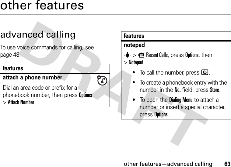 other features—advanced calling63other featuresadvanced callingTo use voice commands for calling, see page 48.featuresattach a phone numberDial an area code or prefix for a phonebook number, then press Options &gt;Attach Number.notepads&gt;sRecent Calls, press Options, then &gt;Notepad•To call the number, press N.•To create a phonebook entry with the number in the No. field, pressStore.•To open the DialingMenu to attach a number or insert a special character, press Options.features