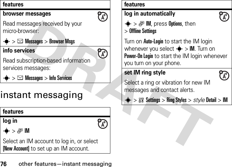 76other features—instant messaginginstant messagingbrowser messages Read messages received by your micro-browser:s&gt;eMessages &gt;Browser Msgsinfo servicesRead subscription-based information services messages:s&gt;eMessages &gt;Info Servicesfeatureslog ins&gt;ãIMSelect an IM account to log in, or select [New Account] to set up an IM account.featureslog in automaticallys&gt;ãIM, press Options, then &gt;Offline SettingsTurn on Auto-Login to start the IM login whenever you select s&gt;IM. Turn on Power-On Login to start the IM login whenever you turn on your phone.set IM ring styleSelect a ring or vibration for new IM messages and contact alerts.s&gt;wSettings &gt;RingStyles &gt; styleDetail &gt;IMfeatures