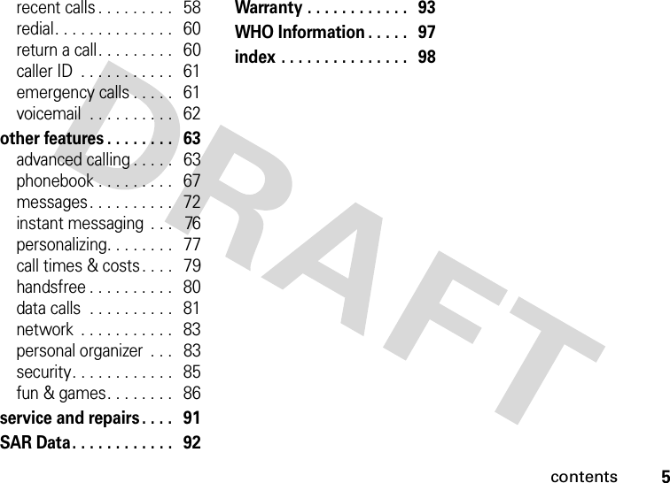 contents5recent calls . . . . . . . . .   58redial. . . . . . . . . . . . . .   60return a call. . . . . . . . .   60caller ID  . . . . . . . . . . .   61emergency calls . . . . .   61voicemail  . . . . . . . . . .   62other features . . . . . . . .   63advanced calling . . . . .   63phonebook . . . . . . . . .   67messages . . . . . . . . . .   72instant messaging  . . .   76personalizing. . . . . . . .   77call times &amp; costs . . . .   79handsfree . . . . . . . . . .   80data calls  . . . . . . . . . .   81network  . . . . . . . . . . .   83personal organizer  . . .   83security. . . . . . . . . . . .   85fun &amp; games. . . . . . . .   86service and repairs . . . .   91SAR Data. . . . . . . . . . . .   92Warranty . . . . . . . . . . . .   93WHO Information . . . . .   97index . . . . . . . . . . . . . . .  98 