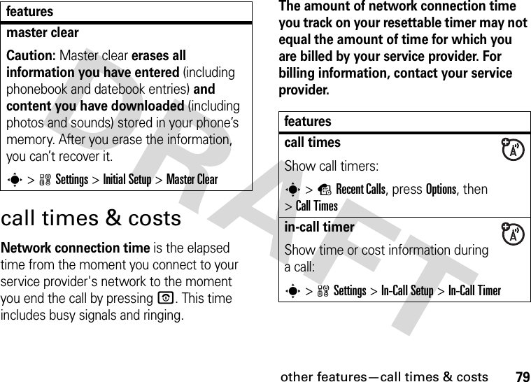 other features—call times &amp; costs79call times &amp; costsNetwork connection time is the elapsed time from the moment you connect to your service provider&apos;s network to the moment you end the call by pressing O. This time includes busy signals and ringing.The amount of network connection time you track on your resettable timer may not equal the amount of time for which you are billed by your service provider. For billing information, contact your service provider.master clear Caution: Master clear erases all information you have entered (including phonebook and datebook entries) and content you have downloaded (including photos and sounds) stored in your phone’s memory. After you erase the information, you can’t recover it.s&gt;wSettings &gt;Initial Setup &gt;Master Clearfeaturesfeaturescall timesShow call timers:s&gt;sRecent Calls, press Options, then &gt;Call Timesin-call timerShow time or cost information during a call:s&gt;wSettings &gt;In-Call Setup &gt;In-Call Timer