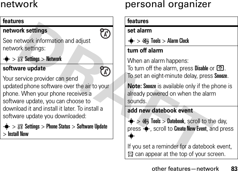 other features—network83network personal organizerfeaturesnetwork settingsSee network information and adjust network settings:s&gt;wSettings &gt;Networksoftware updateYour service provider can send updated phone software over the air to your phone. When your phone receives a software update, you can choose to download it and install it later. To install a software update you downloaded:s&gt;wSettings &gt;Phone Status &gt;Software Update &gt;Install Nowfeaturesset alarms&gt;ÉTools &gt;Alarm Clockturn off alarm When an alarm happens: To turn off the alarm, press Disable or O. To set an eight-minute delay, press Snooze.Note: Snooze is available only if the phone is already powered on when the alarm sounds.add new datebook event s&gt;ÉTools &gt;Datebook, scroll to the day, press s, scroll to Create New Event, and press sIf you set a reminder for a datebook event, A can appear at the top of your screen.