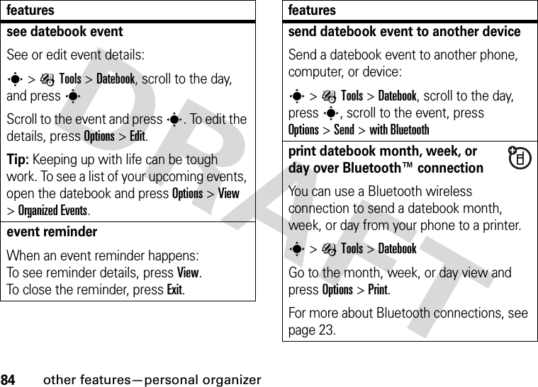 84other features—personal organizersee datebook eventSee or edit event details:s&gt;ÉTools &gt;Datebook, scroll to the day, and presssScroll to the event and press s. To edit the details, press Options&gt;Edit.Tip: Keeping up with life can be tough work. To see a list of your upcoming events, open the datebook and press Options &gt;View &gt;Organized Events.event reminder When an event reminder happens: To see reminder details, press View. To close the reminder, press Exit.featuressend datebook event to another deviceSend a datebook event to another phone, computer, or device:s&gt;ÉTools &gt;Datebook, scroll to the day, presss, scroll to the event, press Options&gt;Send &gt;with Bluetoothprint datebook month, week, or day over Bluetooth™ connectionYou can use a Bluetooth wireless connection to send a datebook month, week, or day from your phone to a printer.s&gt;ÉTools &gt;DatebookGo to the month, week, or day view and press Options&gt;Print.For more about Bluetooth connections, see page 23.features