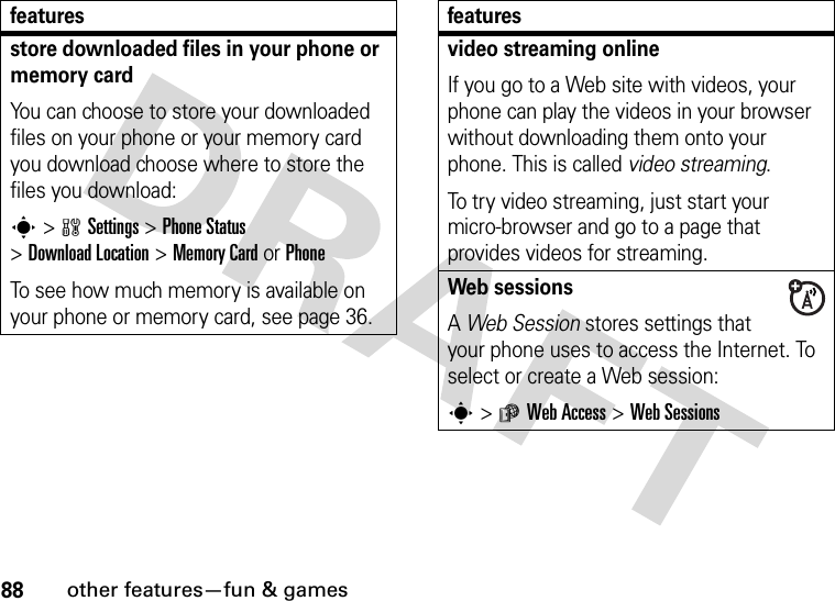 88other features—fun &amp; gamesstore downloaded files in your phone or memory cardYou can choose to store your downloaded files on your phone or your memory card you download choose where to store the files you download:s&gt;wSettings &gt;Phone Status &gt;DownloadLocation &gt;Memory CardorPhoneTo see how much memory is available on your phone or memory card, see page 36.featuresvideo streaming onlineIf you go to a Web site with videos, your phone can play the videos in your browser without downloading them onto your phone. This is called video streaming.To try video streaming, just start your micro-browser and go to a page that provides videos for streaming.Web sessions A Web Session stores settings that your phone uses to access the Internet. To select or create a Web session:s&gt;áWeb Access &gt;Web Sessionsfeatures