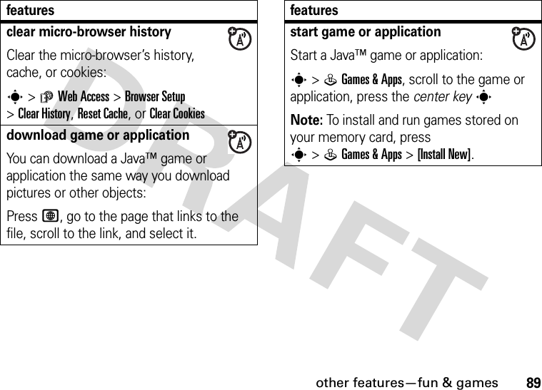 other features—fun &amp; games89clear micro-browser historyClear the micro-browser’s history, cache, or cookies:s&gt;áWeb Access &gt;Browser Setup &gt;Clear History, Reset Cache, or Clear Cookiesdownload game or applicationYou can download a Java™ game or application the same way you download pictures or other objects:Press L, go to the page that links to the file, scroll to the link, and select it.featuresstart game or applicationStart a Java™ game or application:s&gt;QGames &amp;Apps, scroll to the game or application, press the center keysNote: To install and run games stored on your memory card, press s&gt;QGames &amp;Apps &gt;[Install New]. features