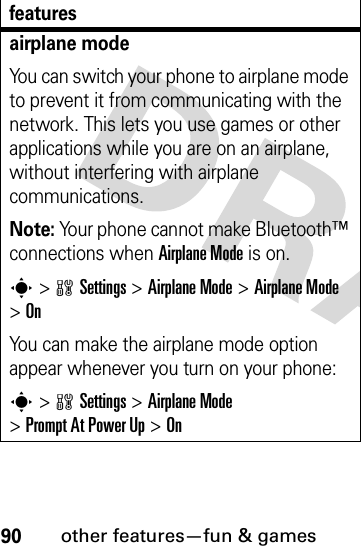 90other features—fun &amp; gamesairplane modeYou can switch your phone to airplane mode to prevent it from communicating with the network. This lets you use games or other applications while you are on an airplane, without interfering with airplane communications.Note: Your phone cannot make Bluetooth™ connections when Airplane Mode is on.s&gt;wSettings &gt;Airplane Mode &gt;Airplane Mode &gt;OnYou can make the airplane mode option appear whenever you turn on your phone:s&gt;wSettings &gt;Airplane Mode &gt;Prompt At Power Up &gt;Onfeatures