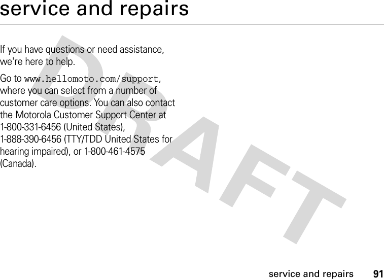 91service and repairsservice and repairsIf you have questions or need assistance, we&apos;re here to help.Go to www.hellomoto.com/support, where you can select from a number of customer care options. You can also contact the Motorola Customer Support Center at 1-800-331-6456 (United States), 1-888-390-6456 (TTY/TDD United States for hearing impaired), or 1-800-461-4575 (Canada).