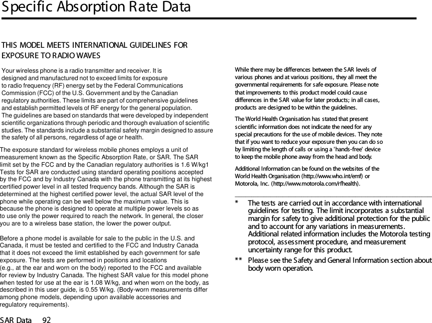 Specific Absorption Rate DataSAR Data 9214SAR DataTHIS MODEL MEETS INTERNATIONAL GUIDELINES FOR EXPOSURE TO RADIO WAVES Your wireless phone is a radio transmitter and receiver. It is designed and manufactured not to exceed limits for exposureto radio frequency (RF) energy set by the Federal CommunicationsCommission (FCC) of the U.S. Government and by the Canadianregulatory authorities. These limits are part of comprehensive guidelinesand establish permitted levels of RF energy for the general population. The guidelines are based on standards that were developed by independent scientific organizations through periodic and thorough evaluation of scientificstudies. The standards include a substantial safety margin designed to assure the safety of all persons, regardless of age or health. The exposure standard for wireless mobile phones employs a unit ofmeasurement known as the Specific Absorption Rate, or SAR. The SARlimit set by the FCC and by the Canadian regulatory authorities is 1.6 W/kg1Tests for SAR are conducted using standard operating positions acceptedby the FCC and by Industry Canada with the phone transmitting at its highestcertified power level in all tested frequency bands. Although the SAR is determined at the highest certified power level, the actual SAR level of the phone while operating can be well below the maximum value. This is because the phone is designed to operate at multiple power levels so as to use only the power required to reach the network. In general, the closeryou are to a wireless base station, the lower the power output.  Before a phone model is available for sale to the public in the U.S. and Canada, it must be tested and certified to the FCC and Industry Canada that it does not exceed the limit established by each government for safeexposure. The tests are performed in positions and locations (e.g., at the ear and worn on the body) reported to the FCC and availablefor review by Industry Canada. The highest SAR value for this model phonewhen tested for use at the ear is 1.08 W/kg, and when worn on the body, as described in this user guide, is 0.55 W/kg. (Body-worn measurements differamong phone models, depending upon available accessories andregulatory requirements).While there may be differences between the SAR levels of various phones and at various positions, they all meet the governmental requirements for safe exposure. Please note that improvements to this product model could cause differences in the SAR value for later products; in all cases, products are designed to be within the guidelines.The World Health Organisation has stated that present scientific information does not indicate the need for any special precautions for the use of mobile devices. They note that if you want to reduce your exposure then you can do so by limiting the length of calls or using a &apos;hands-free&apos; device to keep the mobile phone away from the head and body. Additional Information can be found on the websites of the World Health Organisation (http://www.who.int/emf) or Motorola, Inc. (http://www.motorola.com/rfhealth)._______________________________________________________________________________________________* The tests are carried out in accordance with international guidelines for testing. The limit incorporates a substantial margin for safety to give additional protection for the public and to account for any variations in measurements. Additional related information includes the Motorola testing protocol, assessment procedure, and measurement uncertainty range for this product.**  Please see the Safety and General Information section about body worn operation.14.Specific Absorption Rate Data